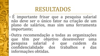 RESULTADOS
• É importante frisar que a pesquisa salarial
não deve ser o único fator na criação de um
plano de salários, mas sim uma ferramenta
importante;
• Outra recomendação a todas as organizações
que têm por objetivo desenvolver uma
pesquisa salarial é que cuidem da
confidencialidade dos trabalhos e das
informações obtidas.
 