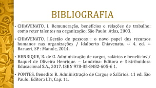 BIBLIOGRAFIA
• CHIAVENATO, I. Remuneração, benefícios e relações de trabalho:
como reter talentos na organização. São Paulo: Atlas, 2003.
• CHIAVENATO, I.Gestão de pessoas : o novo papel dos recursos
humanos nas organizações / Idalberto Chiavenato. -- 4. ed. --
Barueri, SP : Manole, 2014.
• HENRIQUE, R. de O. Administração de cargos, salários e benefícios /
Raquel de Oliveira Henrique. – Londrina: Editora e Distribuidora
Educacional S.A., 2017. ISBN 978-85-8482-605-6 1.
• PONTES, Benedito R. Administração de Cargos e Salários. 11 ed. São
Paulo: Editora LTr, Cap. 11.
 