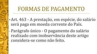 FORMAS DE PAGAMENTO
• Art. 463 - A prestação, em espécie, do salário
será paga em moeda corrente do País.
- Parágrafo único - O pagamento do salário
realizado com inobservância deste artigo
considera-se como não feito.
 