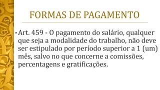 FORMAS DE PAGAMENTO
• Art. 459 - O pagamento do salário, qualquer
que seja a modalidade do trabalho, não deve
ser estipulado por período superior a 1 (um)
mês, salvo no que concerne a comissões,
percentagens e gratificações.
 