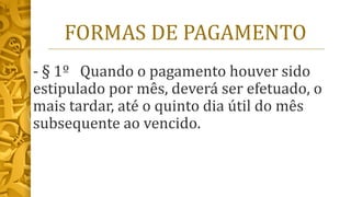 FORMAS DE PAGAMENTO
- § 1º Quando o pagamento houver sido
estipulado por mês, deverá ser efetuado, o
mais tardar, até o quinto dia útil do mês
subsequente ao vencido.
 