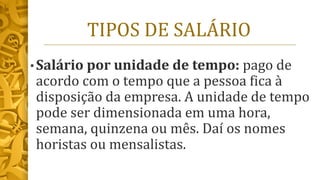 TIPOS DE SALÁRIO
• Salário por unidade de tempo: pago de
acordo com o tempo que a pessoa fica à
disposição da empresa. A unidade de tempo
pode ser dimensionada em uma hora,
semana, quinzena ou mês. Daí os nomes
horistas ou mensalistas.
 