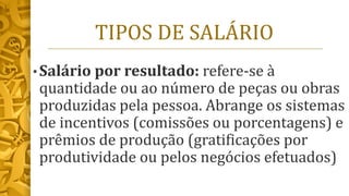 TIPOS DE SALÁRIO
• Salário por resultado: refere-se à
quantidade ou ao número de peças ou obras
produzidas pela pessoa. Abrange os sistemas
de incentivos (comissões ou porcentagens) e
prêmios de produção (gratificações por
produtividade ou pelos negócios efetuados)
 