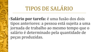 TIPOS DE SALÁRIO
• Salário por tarefa: é uma fusão dos dois
tipos anteriores: a pessoa está sujeita a uma
jornada de trabalho ao mesmo tempo que o
salário é determinado pela quantidade de
peças produzidas.
 