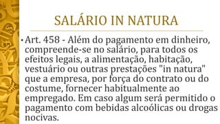 SALÁRIO IN NATURA
• Art. 458 - Além do pagamento em dinheiro,
compreende-se no salário, para todos os
efeitos legais, a alimentação, habitação,
vestuário ou outras prestações "in natura"
que a empresa, por força do contrato ou do
costume, fornecer habitualmente ao
empregado. Em caso algum será permitido o
pagamento com bebidas alcoólicas ou drogas
nocivas.
 