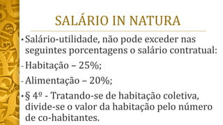 SALÁRIO IN NATURA
• Salário-utilidade, não pode exceder nas
seguintes porcentagens o salário contratual:
- Habitação – 25%;
- Alimentação – 20%;
• § 4º - Tratando-se de habitação coletiva,
divide-se o valor da habitação pelo número
de co-habitantes.
 