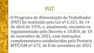 PAT
• O Programa de Alimentação do Trabalhador
(PAT) foi instituído pela Lei nº 6.321, de 14
de abril de 1976, e, atualmente, encontra-se
regulamentado pelo Decreto n 10.854, de 10
de novembro de 2021, com instruções
complementares estabelecidas pela Portaria
MTP/GM nº 672, de 8 de novembro de 2021.
 