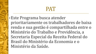 PAT
• Este Programa busca atender
prioritariamente os trabalhadores de baixa
renda e sua gestão é compartilhada entre o
Ministério do Trabalho e Previdência, a
Secretaria Especial da Receita Federal do
Brasil do Ministério da Economia e o
Ministério da Saúde.
 