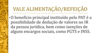 VALE ALIMENTAÇÃO/REFEIÇÃO
• O benefício principal instituído pelo PAT é a
possibilidade de dedução de valores no IR
da pessoa jurídica, bem como isenções de
alguns encargos sociais, como FGTS e INSS.
 
