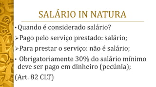 SALÁRIO IN NATURA
• Quando é considerado salário?
➢Pago pelo serviço prestado: salário;
➢Para prestar o serviço: não é salário;
• Obrigatoriamente 30% do salário mínimo
deve ser pago em dinheiro (pecúnia);
(Art. 82 CLT)
 