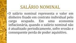SALÁRIO NOMINAL
• O salário nominal representa o valor em
dinheiro fixado em contrato individual pelo
cargo ocupado. Em uma economia
inflacionária, quando o salário nominal não
é atualizado periodicamente, sofre erosão e
consequente perda de poder aquisitivo.
 