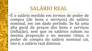 SALÁRIO REAL
• É o salário medido em termos de poder de
compra (de bens e serviços) do salário
nominal, em um dado período. Se há uma
alta geral de preços dos bens e serviços
(inflação), sem que os salários subam na
mesma proporção e no mesmo ritmo, o
poder de compra do salário nominal cai,
isto é, o salário real diminui.
 