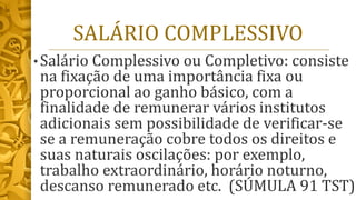 SALÁRIO COMPLESSIVO
• Salário Complessivo ou Completivo: consiste
na fixação de uma importância fixa ou
proporcional ao ganho básico, com a
finalidade de remunerar vários institutos
adicionais sem possibilidade de verificar-se
se a remuneração cobre todos os direitos e
suas naturais oscilações: por exemplo,
trabalho extraordinário, horário noturno,
descanso remunerado etc. (SÚMULA 91 TST)
 