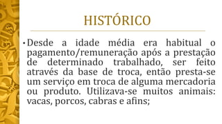 HISTÓRICO
• Desde a idade média era habitual o
pagamento/remuneração após a prestação
de determinado trabalhado, ser feito
através da base de troca, então presta-se
um serviço em troca de alguma mercadoria
ou produto. Utilizava-se muitos animais:
vacas, porcos, cabras e afins;
 