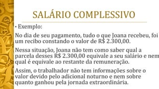 SALÁRIO COMPLESSIVO
• Exemplo:
No dia de seu pagamento, tudo o que Joana recebeu, foi
um recibo constando o valor de R$ 2.300,00.
Nessa situação, Joana não tem como saber qual a
parcela desses R$ 2.300,00 equivale a seu salário e nem
qual é equivale ao restante da remuneração.
Assim, o trabalhador não tem informações sobre o
valor devido pelo adicional noturno e nem sobre
quanto ganhou pela jornada extraordinária.
 