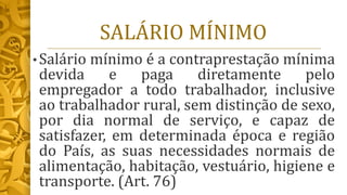 SALÁRIO MÍNIMO
• Salário mínimo é a contraprestação mínima
devida e paga diretamente pelo
empregador a todo trabalhador, inclusive
ao trabalhador rural, sem distinção de sexo,
por dia normal de serviço, e capaz de
satisfazer, em determinada época e região
do País, as suas necessidades normais de
alimentação, habitação, vestuário, higiene e
transporte. (Art. 76)
 