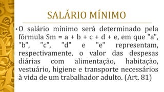 SALÁRIO MÍNIMO
• O salário mínimo será determinado pela
fórmula Sm = a + b + c + d + e, em que "a",
"b", "c", "d" e "e" representam,
respectivamente, o valor das despesas
diárias com alimentação, habitação,
vestuário, higiene e transporte necessários
à vida de um trabalhador adulto. (Art. 81)
 