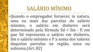 SALÁRIO MÍNIMO
• Quando o empregador fornecer, in natura,
uma ou mais das parcelas do salário
mínimo, o salário em dinheiro será
determinado pela fórmula Sd = Sm - P, em
que Sd representa o salário em dinheiro,
Sm o salário mínimo e P a soma dos valores
daquelas parcelas na região, zona ou
subzona.(Art. 82)
 