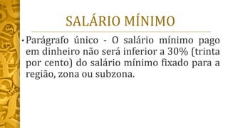 SALÁRIO MÍNIMO
• Parágrafo único - O salário mínimo pago
em dinheiro não será inferior a 30% (trinta
por cento) do salário mínimo fixado para a
região, zona ou subzona.
 
