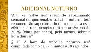 ADICIONAL NOTURNO
• "Art. 73. Salvo nos casos de revezamento
semanal ou quinzenal, o trabalho noturno terá
remuneração superior a do diurno e, para esse
efeito, sua remuneração terá um acréscimo de
20 % (vinte por cento), pelo menos, sobre a
hora diurna."
• § 1º A hora do trabalho noturno será
computada como de 52 minutos e 30 segundos.
 