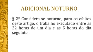 ADICIONAL NOTURNO
• § 2º Considera-se noturno, para os efeitos
deste artigo, o trabalho executado entre as
22 horas de um dia e as 5 horas do dia
seguinte.
 