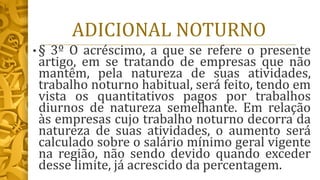 ADICIONAL NOTURNO
• § 3º O acréscimo, a que se refere o presente
artigo, em se tratando de empresas que não
mantêm, pela natureza de suas atividades,
trabalho noturno habitual, será feito, tendo em
vista os quantitativos pagos por trabalhos
diurnos de natureza semelhante. Em relação
às empresas cujo trabalho noturno decorra da
natureza de suas atividades, o aumento será
calculado sobre o salário mínimo geral vigente
na região, não sendo devido quando exceder
desse limite, já acrescido da percentagem.
 