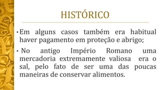 HISTÓRICO
• Em alguns casos também era habitual
haver pagamento em proteção e abrigo;
• No antigo Império Romano uma
mercadoria extremamente valiosa era o
sal, pelo fato de ser uma das poucas
maneiras de conservar alimentos.
 