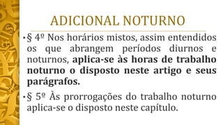 ADICIONAL NOTURNO
• § 4º Nos horários mistos, assim entendidos
os que abrangem períodos diurnos e
noturnos, aplica-se às horas de trabalho
noturno o disposto neste artigo e seus
parágrafos.
• § 5º Às prorrogações do trabalho noturno
aplica-se o disposto neste capítulo.
 