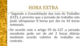 HORA EXTRA
• "Segundo a Consolidação das Leis do Trabalho
(CLT), é previsto que a jornada de trabalho não
pode ultrapassar 8 horas por dia ou 44 horas
semanais.
• De acordo com o artigo 59 da CLT ,a jornada
excedente pode ser de até 2 horas diárias
mediante acordo coletivo de trabalho ou
contrato .
 