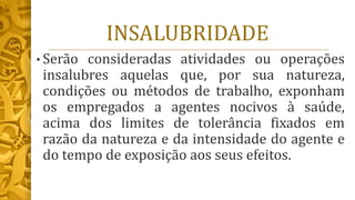 INSALUBRIDADE
• Serão consideradas atividades ou operações
insalubres aquelas que, por sua natureza,
condições ou métodos de trabalho, exponham
os empregados a agentes nocivos à saúde,
acima dos limites de tolerância fixados em
razão da natureza e da intensidade do agente e
do tempo de exposição aos seus efeitos.
 