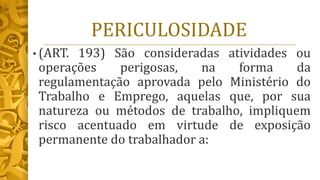 PERICULOSIDADE
• (ART. 193) São consideradas atividades ou
operações perigosas, na forma da
regulamentação aprovada pelo Ministério do
Trabalho e Emprego, aquelas que, por sua
natureza ou métodos de trabalho, impliquem
risco acentuado em virtude de exposição
permanente do trabalhador a:
 