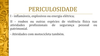 PERICULOSIDADE
I - inflamáveis, explosivos ou energia elétrica;
II - roubos ou outras espécies de violência física nas
atividades profissionais de segurança pessoal ou
patrimonial.
- Atividades com motocicleta também.
 