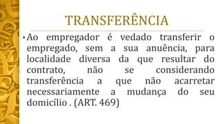TRANSFERÊNCIA
• Ao empregador é vedado transferir o
empregado, sem a sua anuência, para
localidade diversa da que resultar do
contrato, não se considerando
transferência a que não acarretar
necessariamente a mudança do seu
domicílio . (ART. 469)
 