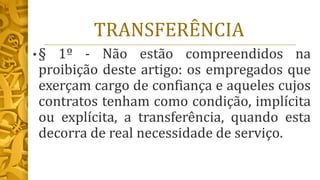 TRANSFERÊNCIA
• § 1º - Não estão compreendidos na
proibição deste artigo: os empregados que
exerçam cargo de confiança e aqueles cujos
contratos tenham como condição, implícita
ou explícita, a transferência, quando esta
decorra de real necessidade de serviço.
 