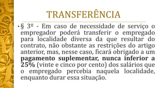 TRANSFERÊNCIA
• § 3º - Em caso de necessidade de serviço o
empregador poderá transferir o empregado
para localidade diversa da que resultar do
contrato, não obstante as restrições do artigo
anterior, mas, nesse caso, ficará obrigado a um
pagamento suplementar, nunca inferior a
25% (vinte e cinco por cento) dos salários que
o empregado percebia naquela localidade,
enquanto durar essa situação.
 