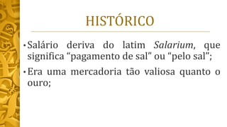 HISTÓRICO
• Salário deriva do latim Salarium, que
significa “pagamento de sal” ou “pelo sal”;
• Era uma mercadoria tão valiosa quanto o
ouro;
 