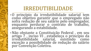 IRREDUTIBILIDADE
• O princípio da irredutibilidade salarial tem
como objetivo garantir que o empregado não
sofra redução de seu salário pelo empregador,
enquanto perdurar o contrato de trabalho,
assegurando a estabilidade.
• Não obstante a Constituição Federal , em seu
artigo 7 , inciso VI , estabeleça o princípio da
irredutibilidade salarial, existindo como
exceção a possibilidade de redução do salário
por Convenção Coletiva.
 