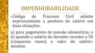 IMPENHORABILIDADE
• Código de Processo Civil admite
expressamente a penhora do salário em
duas situações:
a) para pagamento de pensão alimentícia; e
b) quando o salário do devedor exceder a 50
(cinquenta vezes) o valor do salário-
mínimo.
 