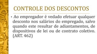 CONTROLE DOS DESCONTOS
• Ao empregador é vedado efetuar qualquer
desconto nos salários do empregado, salvo
quando este resultar de adiantamentos, de
dispositivos de lei ou de contrato coletivo.
(ART. 462)
 
