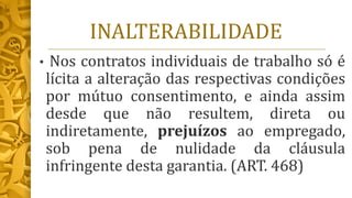 INALTERABILIDADE
• Nos contratos individuais de trabalho só é
lícita a alteração das respectivas condições
por mútuo consentimento, e ainda assim
desde que não resultem, direta ou
indiretamente, prejuízos ao empregado,
sob pena de nulidade da cláusula
infringente desta garantia. (ART. 468)
 