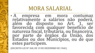 MORA SALARIAL
• A empresa em mora contumaz
relativamente a salários não poderá,
além do disposto no Art. 1, ser
favorecida com qualquer benefício de
natureza fiscal, tributária, ou financeira,
por parte de órgãos da União, dos
Estados ou dos Municípios, ou de que
estes participem.
(DECRETO-LEI Nº 368, DE 19 DE DEZEMBRO DE 1968.)
 