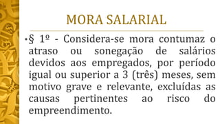 MORA SALARIAL
•§ 1º - Considera-se mora contumaz o
atraso ou sonegação de salários
devidos aos empregados, por período
igual ou superior a 3 (três) meses, sem
motivo grave e relevante, excluídas as
causas pertinentes ao risco do
empreendimento.
 