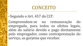 CONCEITO
• Segundo o Art. 457 da CLT:
Compreendem-se na remuneração do
empregado, para todos os efeitos legais,
além do salário devido e pago diretamente
pelo empregador, como contraprestação do
serviço, as gorjetas que receber.
 