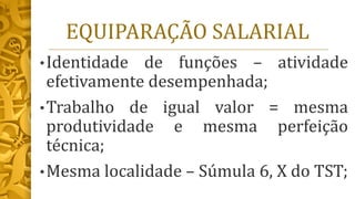 EQUIPARAÇÃO SALARIAL
•Identidade de funções – atividade
efetivamente desempenhada;
•Trabalho de igual valor = mesma
produtividade e mesma perfeição
técnica;
•Mesma localidade – Súmula 6, X do TST;
 