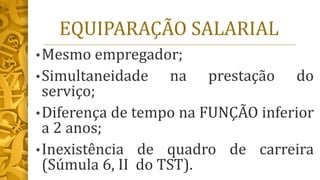 EQUIPARAÇÃO SALARIAL
•Mesmo empregador;
•Simultaneidade na prestação do
serviço;
•Diferença de tempo na FUNÇÃO inferior
a 2 anos;
•Inexistência de quadro de carreira
(Súmula 6, II do TST).
 