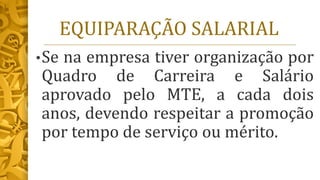 EQUIPARAÇÃO SALARIAL
•Se na empresa tiver organização por
Quadro de Carreira e Salário
aprovado pelo MTE, a cada dois
anos, devendo respeitar a promoção
por tempo de serviço ou mérito.
 