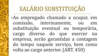 SALÁRIO SUBSTITUIÇÃO
•Ao empregado chamado a ocupar, em
comissão, interinamente, ou em
substituição eventual ou temporária,
cargo diverso do que exercer na
empresa, serão garantidas a contagem
do tempo naquele serviço, bem como
volta ao cargo anterior. (ART. 450)
 