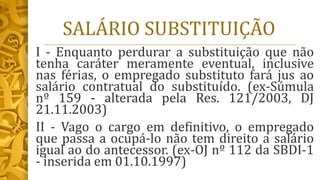 SALÁRIO SUBSTITUIÇÃO
I - Enquanto perdurar a substituição que não
tenha caráter meramente eventual, inclusive
nas férias, o empregado substituto fará jus ao
salário contratual do substituído. (ex-Súmula
nº 159 - alterada pela Res. 121/2003, DJ
21.11.2003)
II - Vago o cargo em definitivo, o empregado
que passa a ocupá-lo não tem direito a salário
igual ao do antecessor. (ex-OJ nº 112 da SBDI-1
- inserida em 01.10.1997)
 