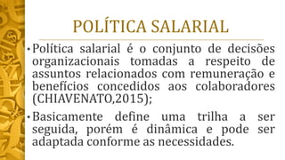 POLÍTICA SALARIAL
• Política salarial é o conjunto de decisões
organizacionais tomadas a respeito de
assuntos relacionados com remuneração e
benefícios concedidos aos colaboradores
(CHIAVENATO,2015);
• Basicamente define uma trilha a ser
seguida, porém é dinâmica e pode ser
adaptada conforme as necessidades.
 