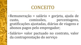 CONCEITO
• Remuneração = salário + gorjeta, ajuda de
custo, comissões, percentagens,
gratificações ajustadas, diárias de viagens e
abonos pagos pelo empregador;
• Salário= valor pactuado no contrato, valor
da contraprestação do serviço
 
